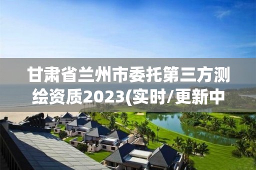 甘肃省兰州市委托第三方测绘资质2023(实时/更新中)