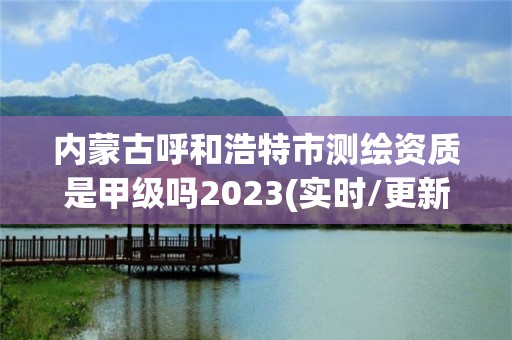 内蒙古呼和浩特市测绘资质是甲级吗2023(实时/更新中)