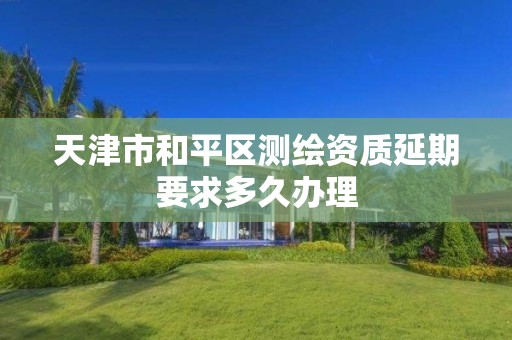 天津市和平区测绘资质延期要求多久办理
