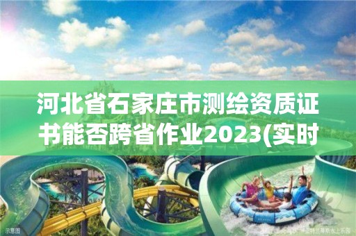 河北省石家庄市测绘资质证书能否跨省作业2023(实时/更新中) 河北省石家庄市测绘资质证书能否跨省作业2023(实时/更新中)