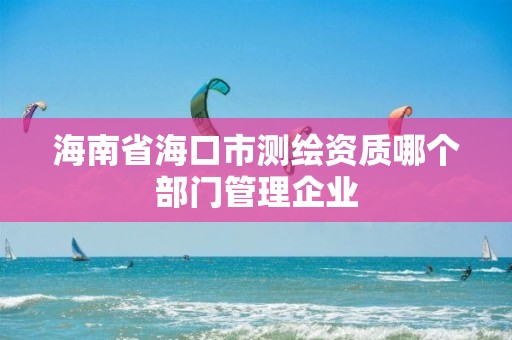 海南省海口市测绘资质哪个部门管理企业
