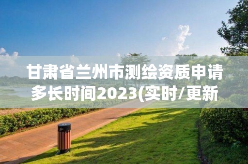 甘肃省兰州市测绘资质申请多长时间2023(实时/更新中)