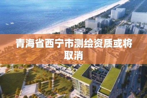 青海省西宁市测绘资质或将取消
