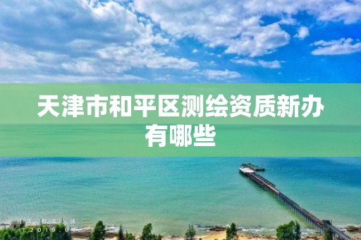 天津市和平区测绘资质新办有哪些 天津市和平区测绘资质新办有哪些