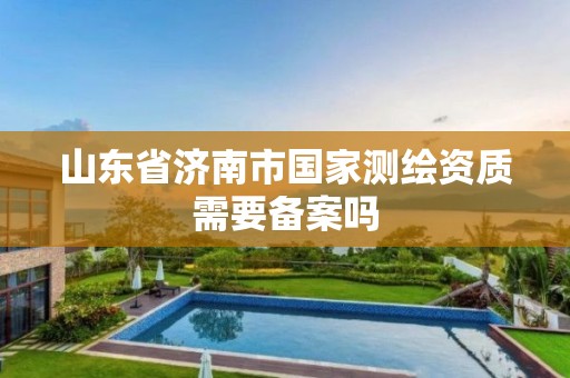 山东省济南市国家测绘资质需要备案吗