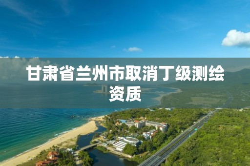 甘肃省兰州市取消丁级测绘资质