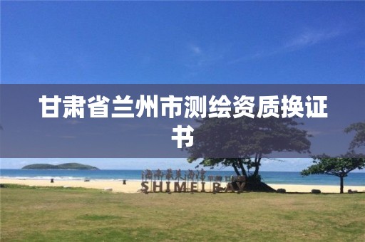 甘肃省兰州市测绘资质换证书 甘肃省兰州市测绘资质换证书