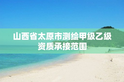 山西省太原市测绘甲级乙级资质承接范围