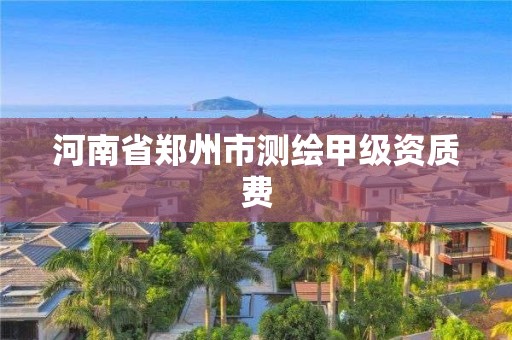 河南省郑州市测绘甲级资质费 河南省郑州市测绘甲级资质费