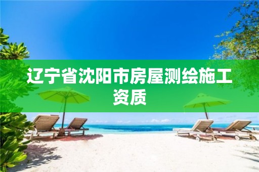 辽宁省沈阳市房屋测绘施工资质