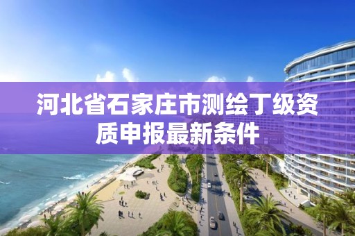 河北省石家庄市测绘丁级资质申报最新条件 河北省石家庄市测绘丁级资质申报最新条件