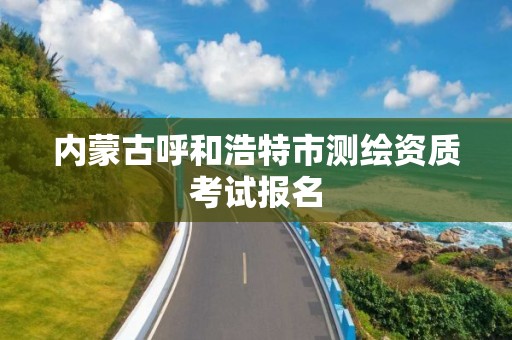 内蒙古呼和浩特市测绘资质考试报名