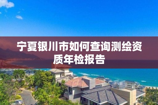 宁夏银川市如何查询测绘资质年检报告 宁夏银川市如何查询测绘资质年检报告