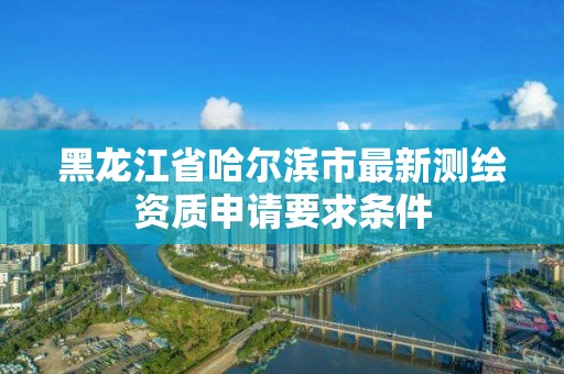 黑龙江省哈尔滨市最新测绘资质申请要求条件