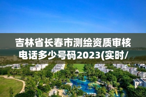 吉林省长春市测绘资质审核电话多少号码2023(实时/更新中)