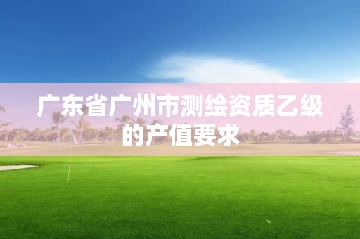 广东省广州市测绘资质乙级的产值要求