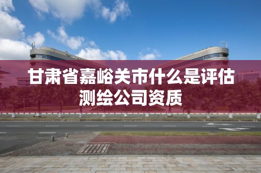 甘肃省嘉峪关市什么是评估测绘公司资质