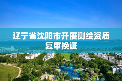 辽宁省沈阳市开展测绘资质复审换证