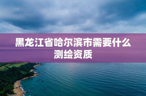 黑龙江省哈尔滨市需要什么测绘资质