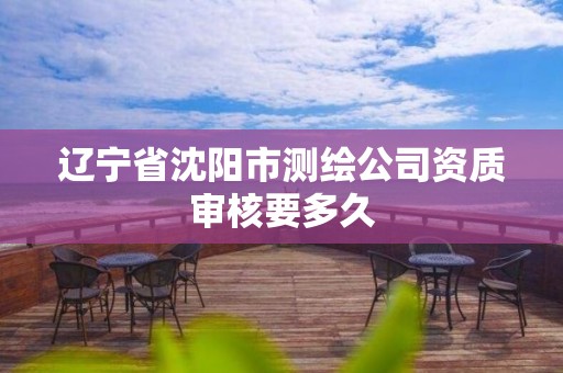 辽宁省沈阳市测绘公司资质审核要多久