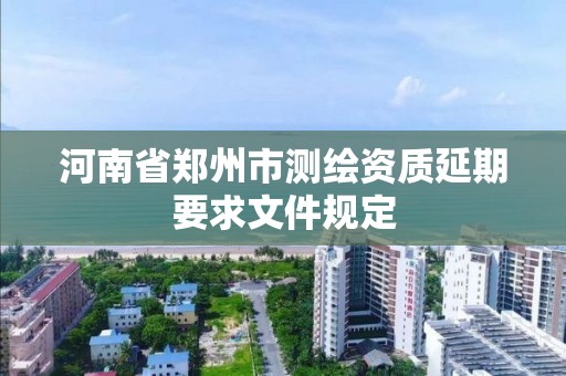 河南省郑州市测绘资质延期要求文件规定 河南省郑州市测绘资质延期要求文件规定