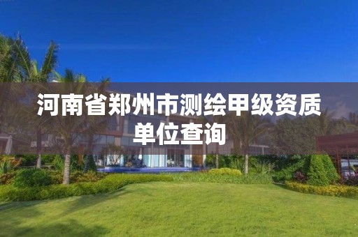 河南省郑州市测绘甲级资质单位查询 河南省郑州市测绘甲级资质单位查询