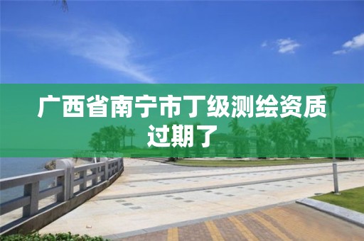 广西省南宁市丁级测绘资质过期了 广西省南宁市丁级测绘资质过期了
