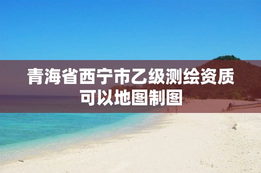 青海省西宁市乙级测绘资质可以地图制图