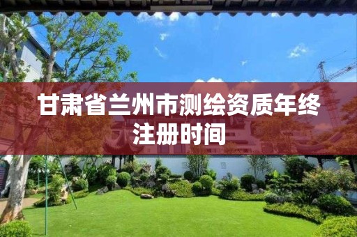 甘肃省兰州市测绘资质年终注册时间