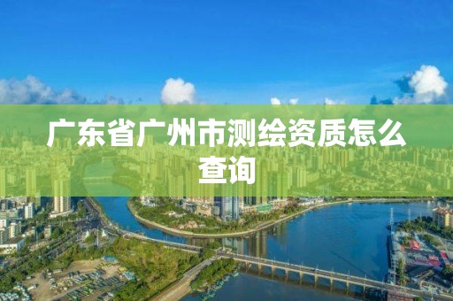广东省广州市测绘资质怎么查询