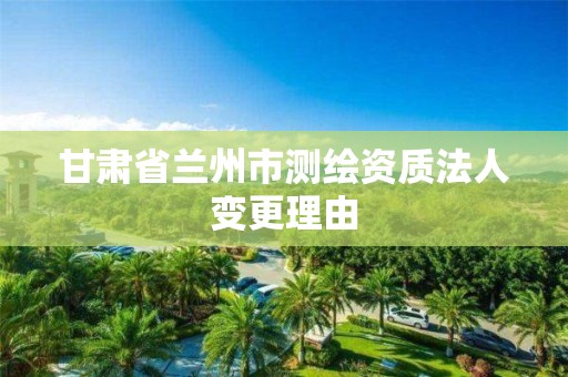 甘肃省兰州市测绘资质法人变更理由