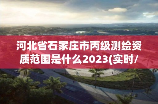 河北省石家庄市丙级测绘资质范围是什么2023(实时/更新中)