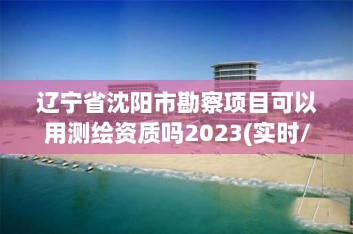 辽宁省沈阳市勘察项目可以用测绘资质吗2023(实时/更新中)
