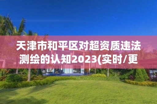 天津市和平区对超资质违法测绘的认知2023(实时/更新中) 天津市和平区对超资质违法测绘的认知2023(实时/更新中)