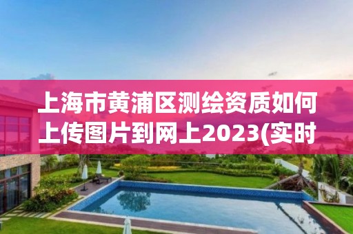 上海市黄浦区测绘资质如何上传图片到网上2023(实时/更新中)