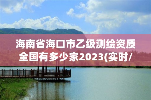 海南省海口市乙级测绘资质全国有多少家2023(实时/更新中)