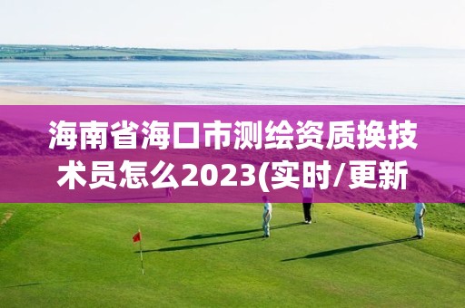 海南省海口市测绘资质换技术员怎么2023(实时/更新中)