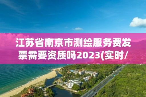 江苏省南京市测绘服务费发票需要资质吗2023(实时/更新中)
