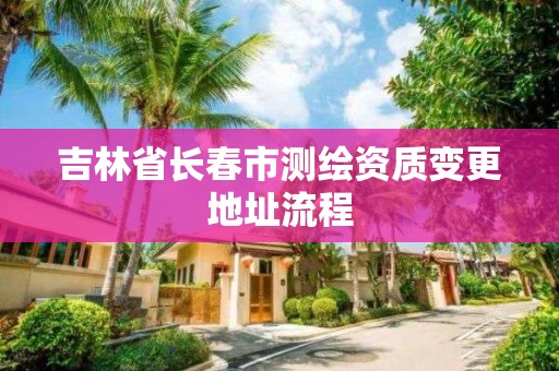 吉林省长春市测绘资质变更地址流程 吉林省长春市测绘资质变更地址流程
