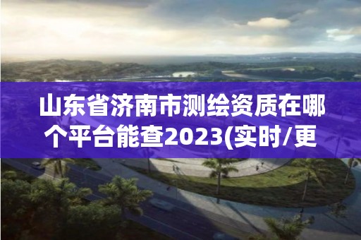 山东省济南市测绘资质在哪个平台能查2023(实时/更新中)