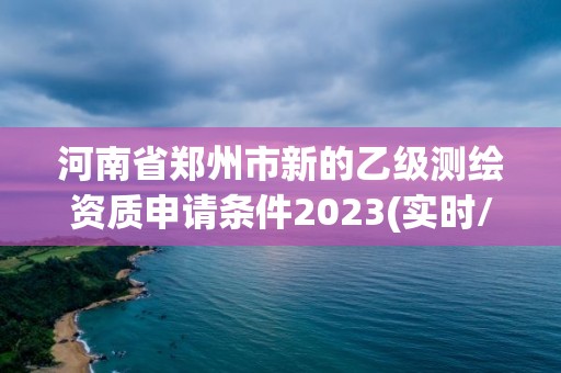 河南省郑州市新的乙级测绘资质申请条件2023(实时/更新中) 河南省郑州市新的乙级测绘资质申请条件2023(实时/更新中)