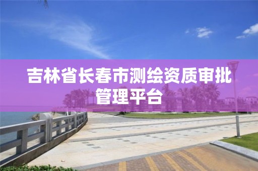 吉林省长春市测绘资质审批管理平台