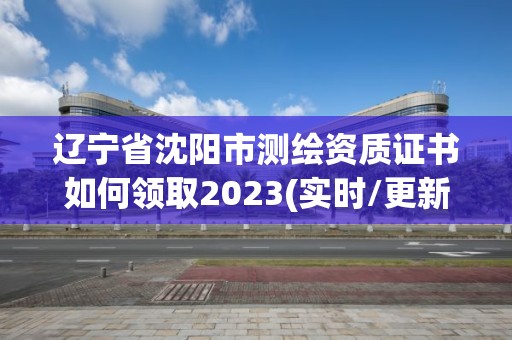 辽宁省沈阳市测绘资质证书如何领取2023(实时/更新中)
