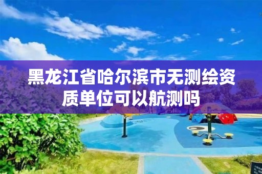 黑龙江省哈尔滨市无测绘资质单位可以航测吗