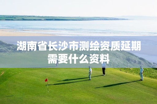 湖南省长沙市测绘资质延期需要什么资料