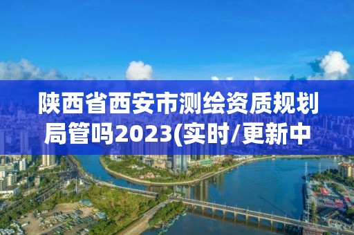 陕西省西安市测绘资质规划局管吗2023(实时/更新中)