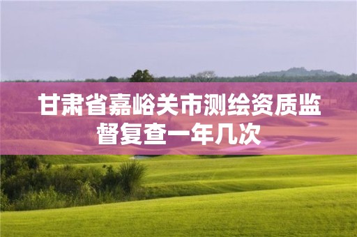 甘肃省嘉峪关市测绘资质监督复查一年几次