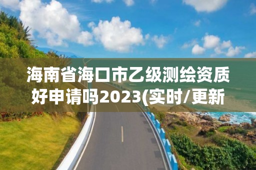 海南省海口市乙级测绘资质好申请吗2023(实时/更新中)
