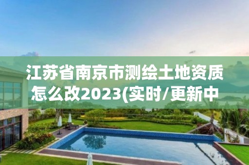 江苏省南京市测绘土地资质怎么改2023(实时/更新中)