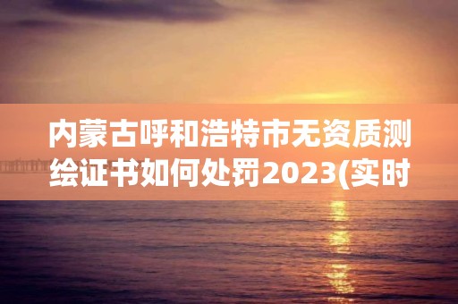 内蒙古呼和浩特市无资质测绘证书如何处罚2023(实时/更新中)